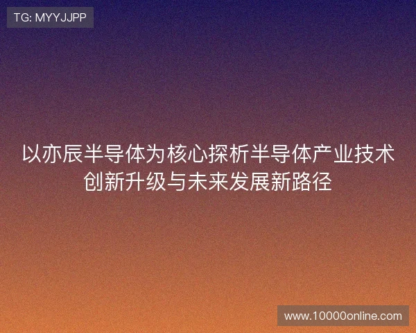 以亦辰半导体为核心探析半导体产业技术创新升级与未来发展新路径